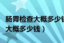 肠胃检查大概多少钱医保能报销吗（肠胃检查大概多少钱）