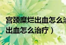 宫颈糜烂出血怎么治疗最好的方法（宫颈糜烂出血怎么治疗）