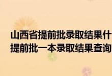 山西省提前批录取结果什么时候公布2021（2022山西高考提前批一本录取结果查询时间为7月11日）