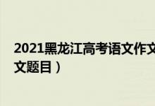 2021黑龙江高考语文作文范文（2022年黑龙江高考语文作文题目）