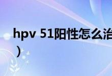 hpv 51阳性怎么治疗（hpv59阳性能自愈吗）