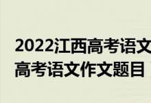 2022江西高考语文作文最新预测（2022江西高考语文作文题目）