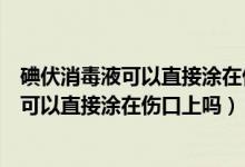 碘伏消毒液可以直接涂在伤口上吗会不会很痛（碘伏消毒液可以直接涂在伤口上吗）