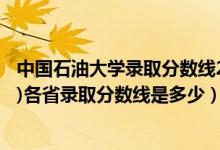 中国石油大学录取分数线2021年（2021中国石油大学(北京)各省录取分数线是多少）