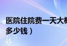 医院住院费一天大概多少钱（医院住院费一天多少钱）