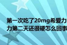 第一次吃了20mg希爱力吃多了怎么办?（吃了20毫克希爱力第二天还很硬怎么回事）