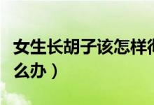 女生长胡子该怎样彻底去除（女生长胡子该怎么办）