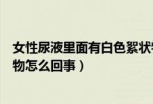 女性尿液里面有白色絮状物怎么回事（女性尿液里白色絮状物怎么回事）