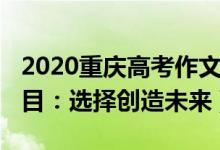 2020重庆高考作文题（2022重庆高考作文题目：选择创造未来）