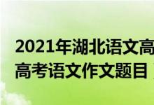 2021年湖北语文高考作文题目（2022年湖北高考语文作文题目）