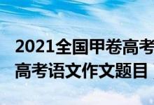 2021全国甲卷高考语文作文（2022全国甲卷高考语文作文题目）