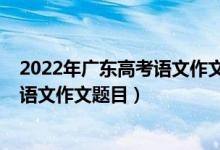 2022年广东高考语文作文题目出来了吗（2022年广东高考语文作文题目）