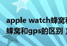 apple watch蜂窝和gps区别（apple watch蜂窝和gps的区别）