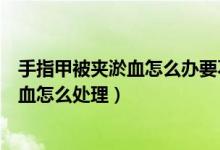 手指甲被夹淤血怎么办要不要放血（手指甲被夹了一下有淤血怎么处理）