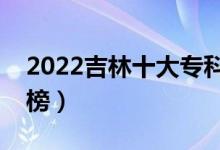 2022吉林十大专科学校排名（高职院校排行榜）