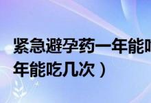 紧急避孕药一年能吃几次没事（紧急避孕药一年能吃几次）