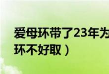 爱母环带了23年为什么不好取（为什么爱母环不好取）