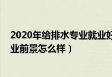 2020年给排水专业就业好吗（2021给排水工程技术专业就业前景怎么样）