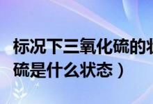 标况下三氧化硫的状态是什么（标况下三氧化硫是什么状态）