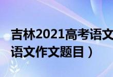 吉林2021高考语文作文题目（2022吉林高考语文作文题目）