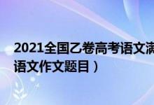 2021全国乙卷高考语文满分作文题目（2022全国乙卷高考语文作文题目）