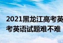 2021黑龙江高考英语试卷（2022年黑龙江高考英语试题难不难）