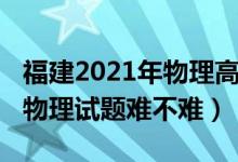 福建2021年物理高考难不难（2022福建高考物理试题难不难）