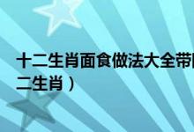 十二生肖面食做法大全带图解（正月十五传统怎样做面食十二生肖）