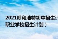 2021呼和浩特初中招生计划（2022呼和浩特中考市区中等职业学校招生计划）