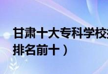 甘肃十大专科学校排名2022（高职高专院校排名前十）