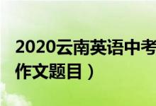 2020云南英语中考作文（2022云南高考英语作文题目）