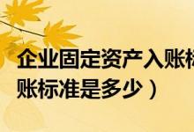 企业固定资产入账标准金额（企业固定资产入账标准是多少）