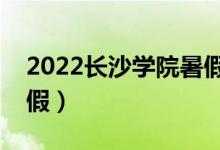 2022长沙学院暑假放假时间（什么时候放暑假）