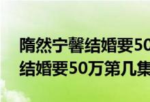 隋然宁馨结婚要50万彩礼第几集（隋然宁馨结婚要50万第几集）