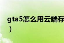 gta5怎么用云端存档（gta5怎么存档到云端）