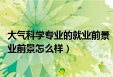 大气科学专业的就业前景（2022大气科学专业就业方向及就业前景怎么样）