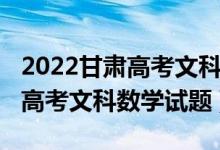 2022甘肃高考文科数学难度排名（2022甘肃高考文科数学试题）