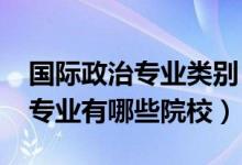 国际政治专业类别（2022全国开设国际政治专业有哪些院校）