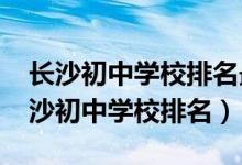 长沙初中学校排名最新名单（2022年湖南长沙初中学校排名）