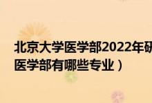 北京大学医学部2022年研究生招生简章（2022年北京大学医学部有哪些专业）