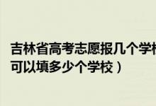 吉林省高考志愿报几个学校（2022年吉林高考本科志愿一共可以填多少个学校）