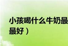 小孩喝什么牛奶最好10岁（小孩喝什么牛奶最好）