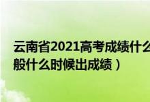 云南省2021高考成绩什么时候出来（2022年云南高考完一般什么时候出成绩）