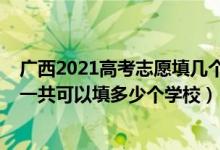 广西2021高考志愿填几个学校（2022年广西高考本科志愿一共可以填多少个学校）