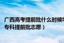 广西高考提前批什么时候填志愿（2022广西高考几月几号报专科提前批志愿）