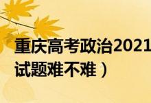 重庆高考政治2021试卷（2022重庆高考政治试题难不难）