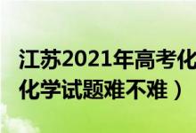 江苏2021年高考化学试卷（2022年江苏高考化学试题难不难）