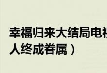 幸福归来大结局电视剧（韩树根查明真相有情人终成眷属）