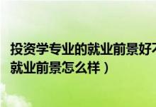 投资学专业的就业前景好不好（2022投资学专业就业方向及就业前景怎么样）