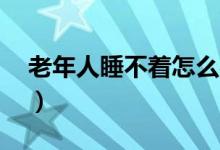 老年人睡不着怎么办（6个小妙招助你缓解！）